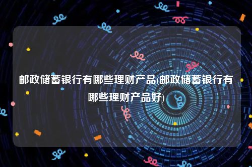 邮政储蓄银行有哪些理财产品(邮政储蓄银行有哪些理财产品好)