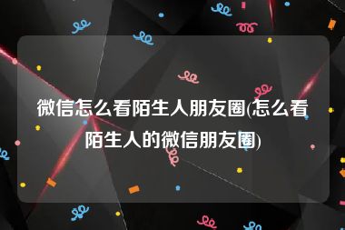 微信怎么看陌生人朋友圈(怎么看陌生人的微信朋友圈)