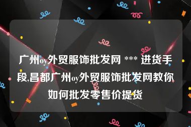 广州oy外贸服饰批发网 *** 进货手段,昌都广州oy外贸服饰批发网教你如何批发零售价提货