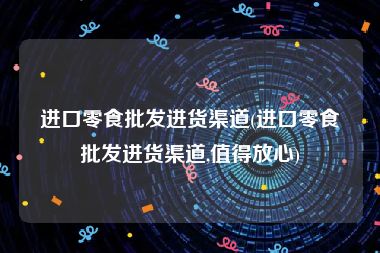 进口零食批发进货渠道(进口零食批发进货渠道,值得放心)