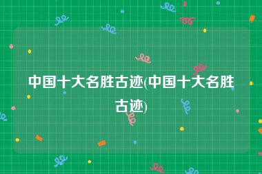 中国十大名胜古迹(中国十大名胜古迹)