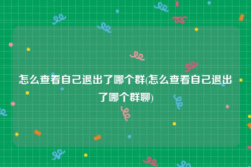 怎么查看自己退出了哪个群(怎么查看自己退出了哪个群聊)