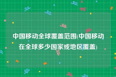 中国移动全球覆盖范围(中国移动在全球多少国家或地区覆盖)
