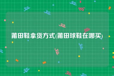 莆田鞋拿货方式(莆田球鞋在哪买)