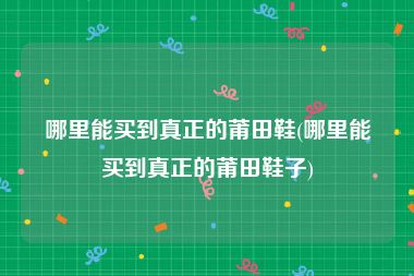 哪里能买到真正的莆田鞋(哪里能买到真正的莆田鞋子)