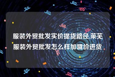 服装外贸批发实价提货路径,莱芜服装外贸批发怎么样加盟价进货