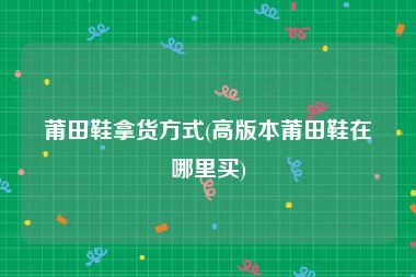 莆田鞋拿货方式(高版本莆田鞋在哪里买)