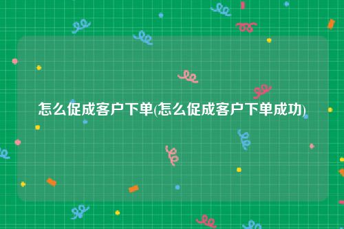 怎么促成客户下单(怎么促成客户下单成功)