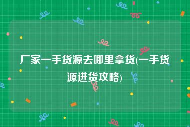 厂家一手货源去哪里拿货(一手货源进货攻略)