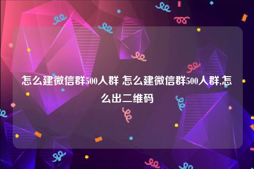 怎么建微信群500人群 怎么建微信群500人群,怎么出二维码