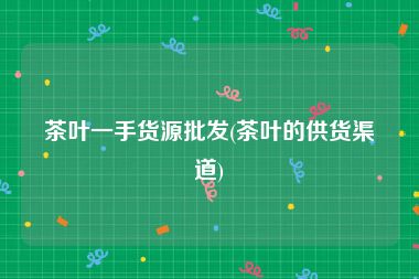 茶叶一手货源批发(茶叶的供货渠道)