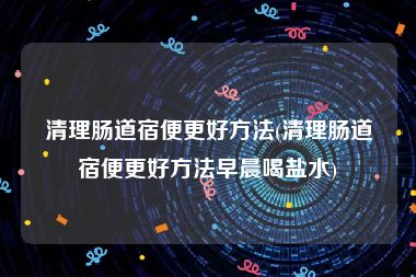 清理肠道宿便更好方法(清理肠道宿便更好方法早晨喝盐水)