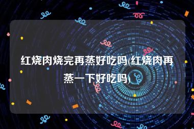 红烧肉烧完再蒸好吃吗(红烧肉再蒸一下好吃吗)