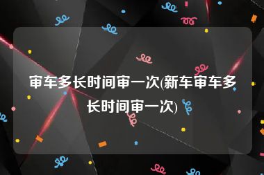 审车多长时间审一次(新车审车多长时间审一次)