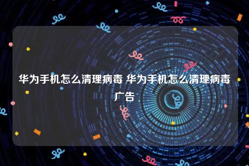华为手机怎么清理病毒 华为手机怎么清理病毒广告