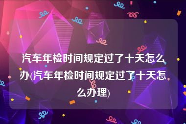 汽车年检时间规定过了十天怎么办(汽车年检时间规定过了十天怎么办理)
