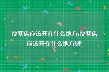 快餐店应该开在什么地方(快餐店应该开在什么地方好)
