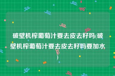 破壁机榨葡萄汁要去皮去籽吗(破壁机榨葡萄汁要去皮去籽吗要加水)