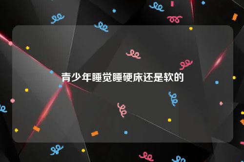 青少年睡觉睡硬床还是软的