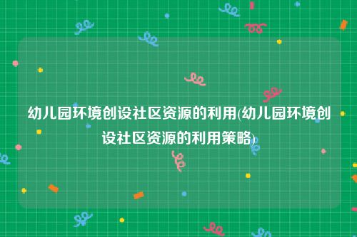 幼儿园环境创设社区资源的利用(幼儿园环境创设社区资源的利用策略)