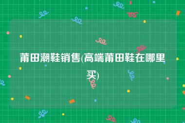 莆田潮鞋销售(高端莆田鞋在哪里买)