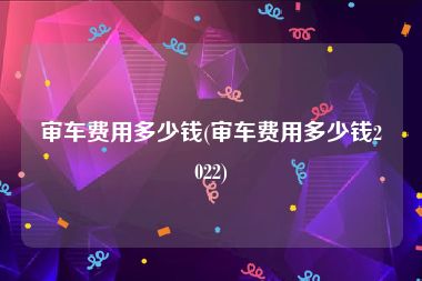 审车费用多少钱(审车费用多少钱2022)