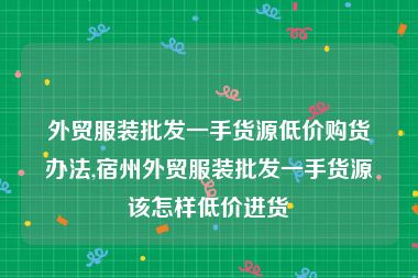 外贸服装批发一手货源低价购货办法,宿州外贸服装批发一手货源该怎样低价进货