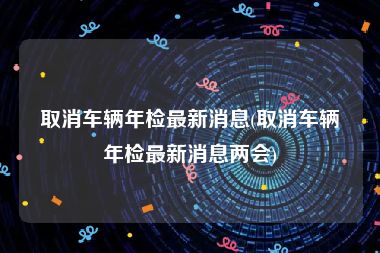 取消车辆年检最新消息(取消车辆年检最新消息两会)