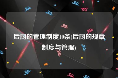 后厨的管理制度10条(后厨的规章制度与管理)