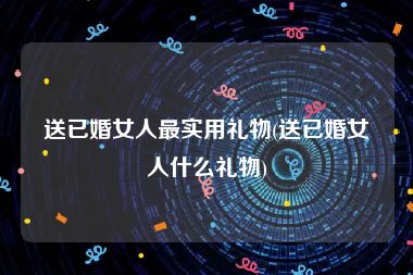 送已婚女人最实用礼物(送已婚女人什么礼物)