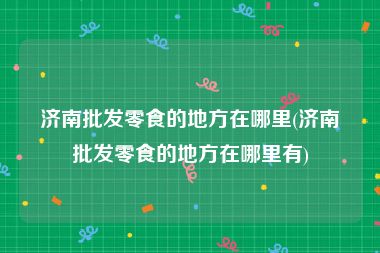 济南批发零食的地方在哪里(济南批发零食的地方在哪里有)