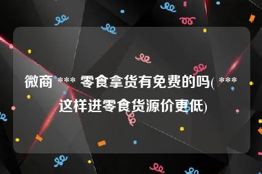 微商 *** 零食拿货有免费的吗( *** 这样进零食货源价更低)