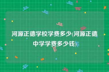 河源正德学校学费多少(河源正德中学学费多少钱)