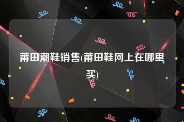 莆田潮鞋销售(莆田鞋网上在哪里买)