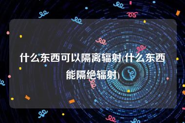 什么东西可以隔离辐射(什么东西能隔绝辐射)