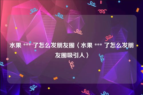 水果 *** 了怎么发朋友圈〈水果 *** 了怎么发朋友圈吸引人〉