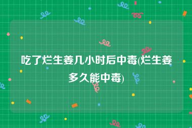 吃了烂生姜几小时后中毒(烂生姜多久能中毒)