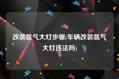 改装氙气大灯步骤(车辆改装氙气大灯违法吗)