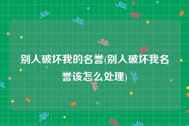 别人破坏我的名誉(别人破坏我名誉该怎么处理)
