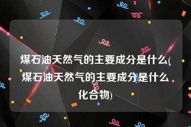 煤石油天然气的主要成分是什么(煤石油天然气的主要成分是什么化合物)