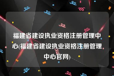 福建省建设执业资格注册管理中心(福建省建设执业资格注册管理中心官网)