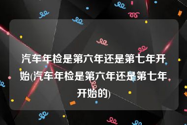 汽车年检是第六年还是第七年开始(汽车年检是第六年还是第七年开始的)