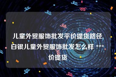 儿童外贸服饰批发平价提货路径,白银儿童外贸服饰批发怎么样 *** 价提货