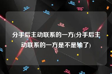 分手后主动联系的一方(分手后主动联系的一方是不是输了)