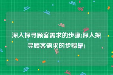 深入探寻顾客需求的步骤(深入探寻顾客需求的步骤是)