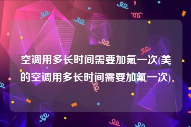 空调用多长时间需要加氟一次(美的空调用多长时间需要加氟一次)