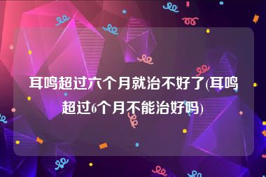 耳鸣超过六个月就治不好了(耳鸣超过6个月不能治好吗)
