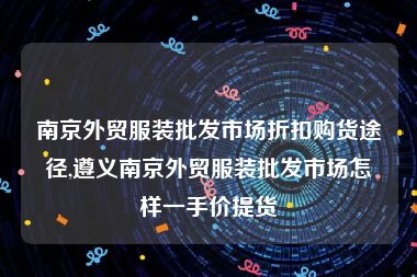 南京外贸服装批发市场折扣购货途径,遵义南京外贸服装批发市场怎样一手价提货