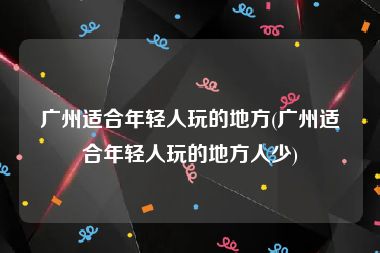 广州适合年轻人玩的地方(广州适合年轻人玩的地方人少)