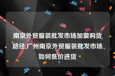 南京外贸服装批发市场加盟购货路径,广州南京外贸服装批发市场如何低价进货